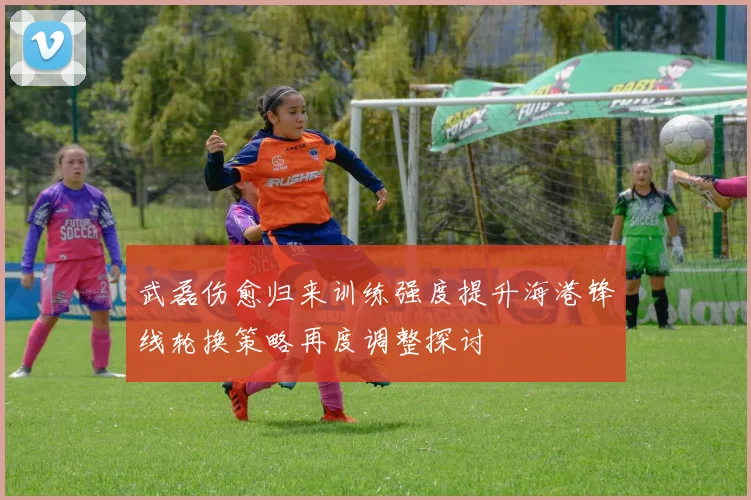 武磊伤愈归来训练强度提升海港锋线轮换策略再度调整探讨