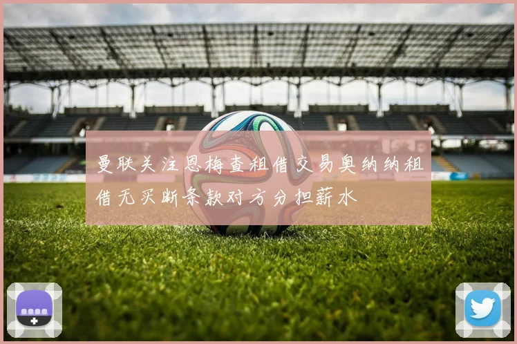 曼联关注恩梅查租借交易奥纳纳租借无买断条款对方分担薪水