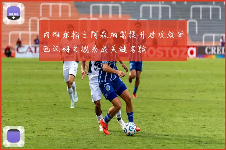 内维尔指出阿森纳需提升进攻效率西汉姆之战或成关键考验