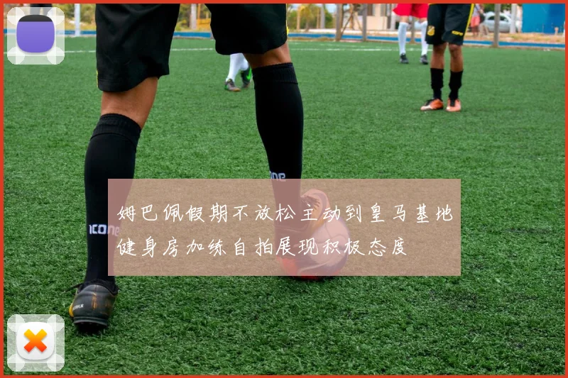 姆巴佩假期不放松主动到皇马基地健身房加练自拍展现积极态度