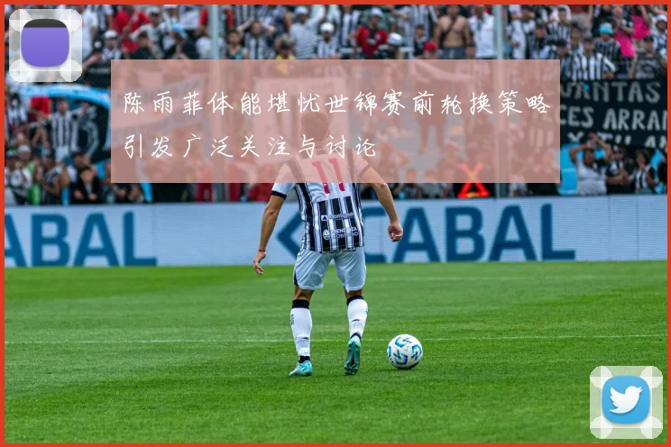 陈雨菲体能堪忧世锦赛前轮换策略引发广泛关注与讨论