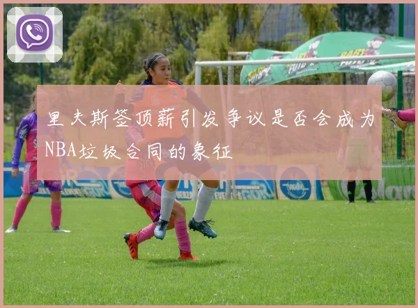 里夫斯签顶薪引发争议是否会成为NBA垃圾合同的象征