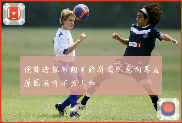 德隆透露布朗可能有离队意向幕后原因或许不为人知