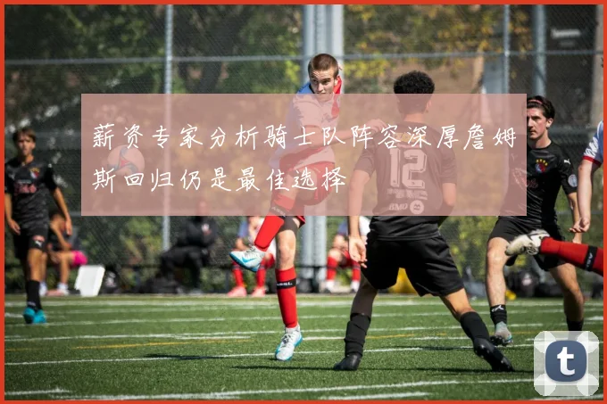 薪资专家分析骑士队阵容深厚詹姆斯回归仍是最佳选择