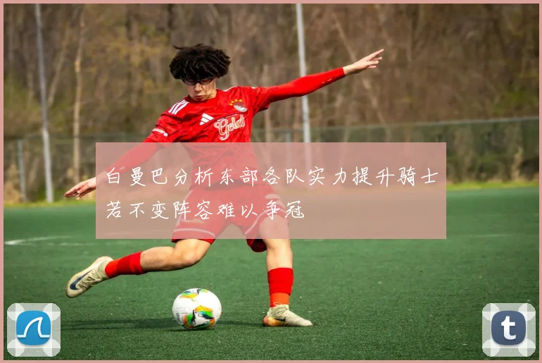白曼巴分析东部各队实力提升骑士若不变阵容难以争冠