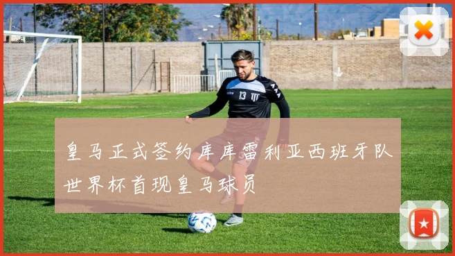 皇马正式签约库库雷利亚西班牙队世界杯首现皇马球员