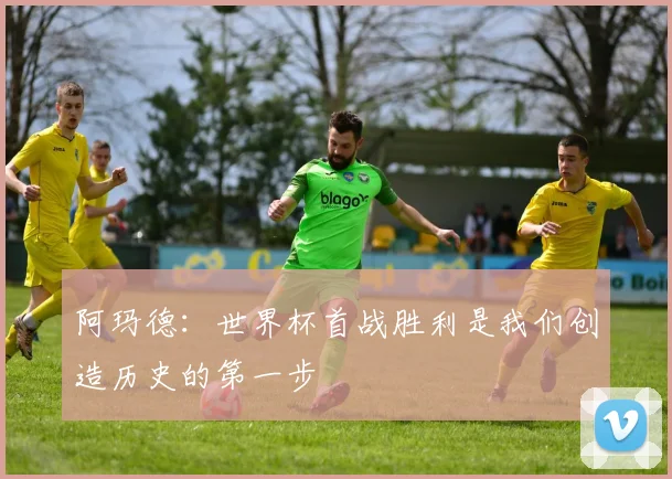 阿玛德：世界杯首战胜利是我们创造历史的第一步
