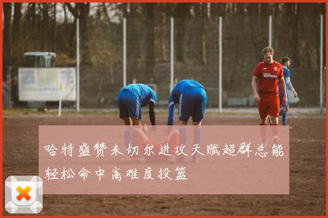 哈特盛赞米切尔进攻天赋超群总能轻松命中高难度投篮