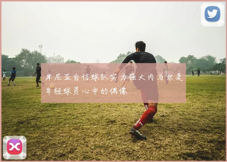 库尼亚自信球队实力强大内马尔是年轻球员心中的偶像