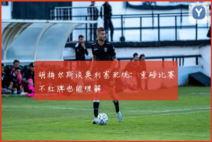 胡梅尔斯谈奥利塞犯规：重磅比赛不红牌也能理解