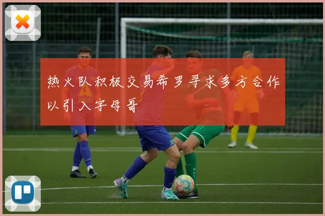 热火队积极交易希罗寻求多方合作以引入字母哥