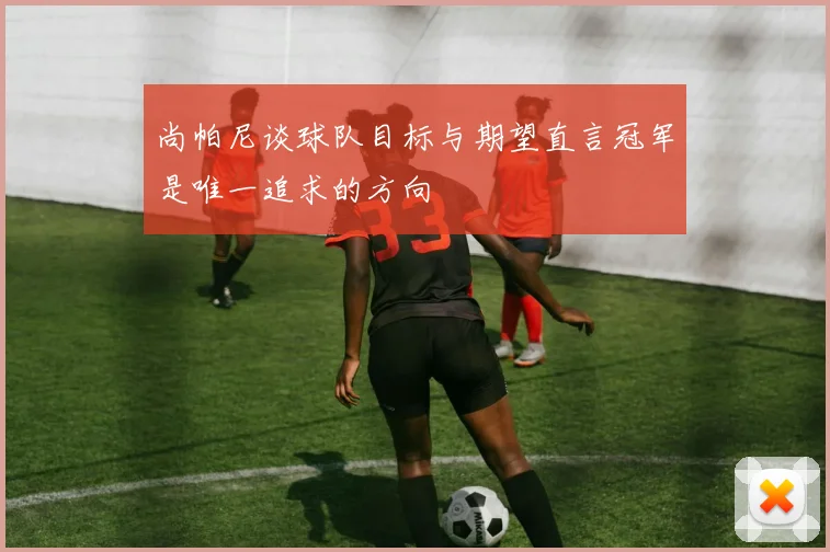 尚帕尼谈球队目标与期望直言冠军是唯一追求的方向