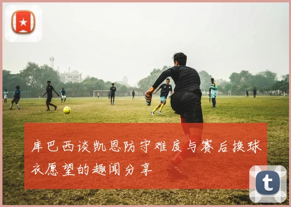库巴西谈凯恩防守难度与赛后换球衣愿望的趣闻分享