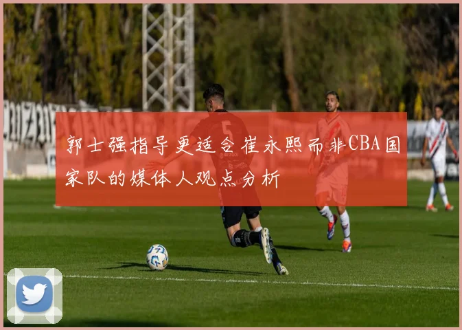 郭士强指导更适合崔永熙而非CBA国家队的媒体人观点分析