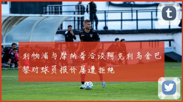 利物浦与摩纳哥洽谈阿克利乌舍巴黎对球员报价屡遭拒绝
