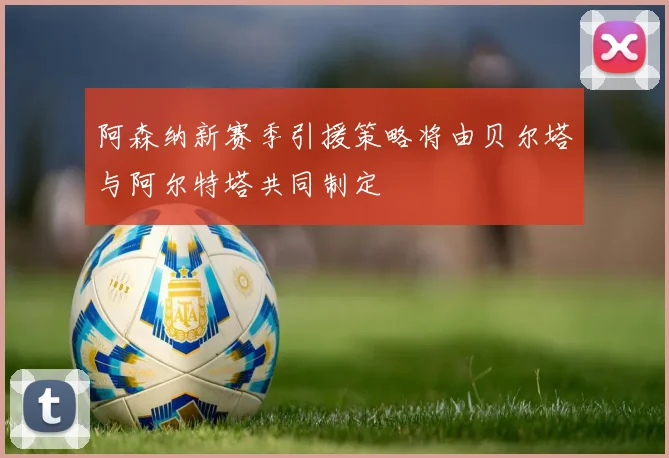 阿森纳新赛季引援策略将由贝尔塔与阿尔特塔共同制定