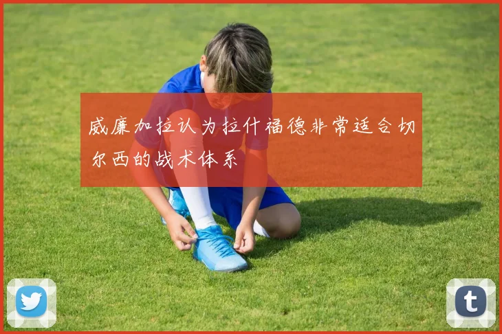 威廉加拉认为拉什福德非常适合切尔西的战术体系