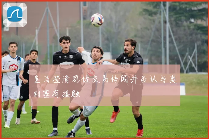 皇马澄清恩佐交易传闻并否认与奥利塞有接触