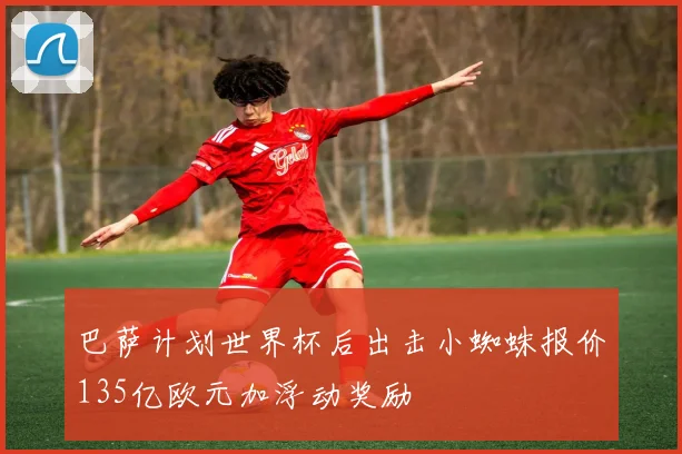 巴萨计划世界杯后出击小蜘蛛报价135亿欧元加浮动奖励
