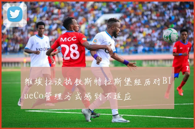 维埃拉谈执教斯特拉斯堡经历对BlueCo管理方式感到不适应
