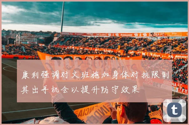 康利强调对文班施加身体对抗限制其出手机会以提升防守效果