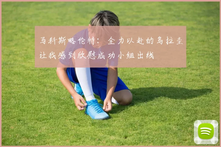 马科斯略伦特：全力以赴的乌拉圭让我感到欣慰成功小组出线