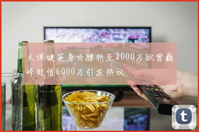 久保健英身价腰斩至2000万欧曾巅峰时值6000万引发热议