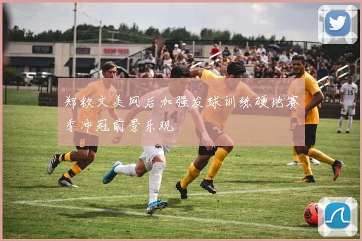 郑钦文美网后加强发球训练硬地赛季冲冠前景乐观